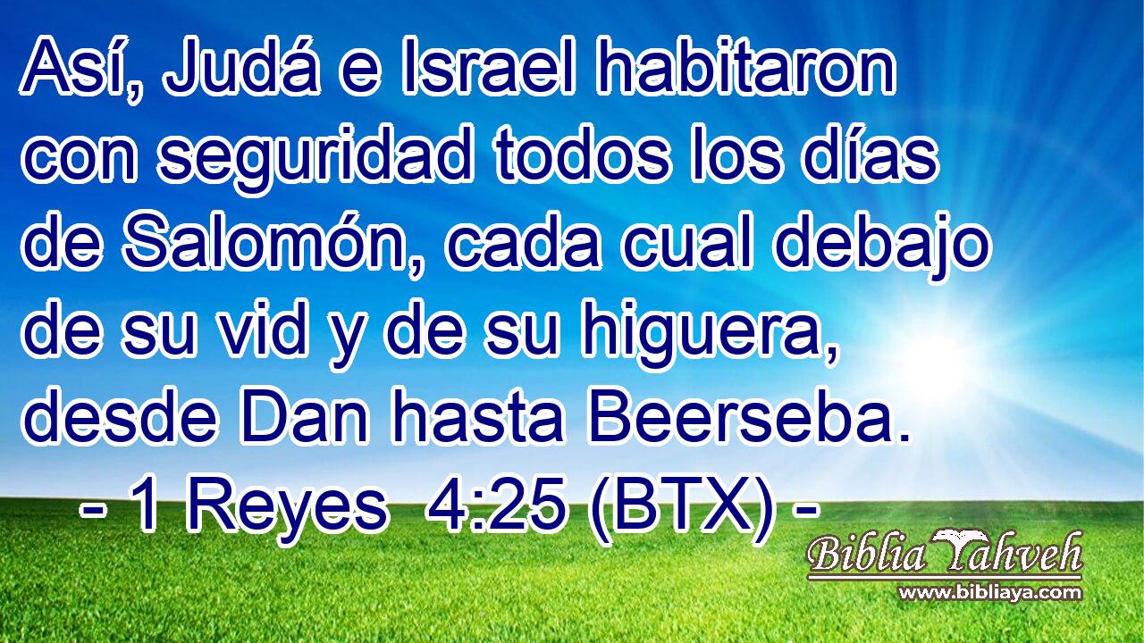 Así, Judá e Israel habitaron con seguridad todos los días de Salomón, cada cual debajo de su vid y de su higuera, desde Dan hasta Beerseba.