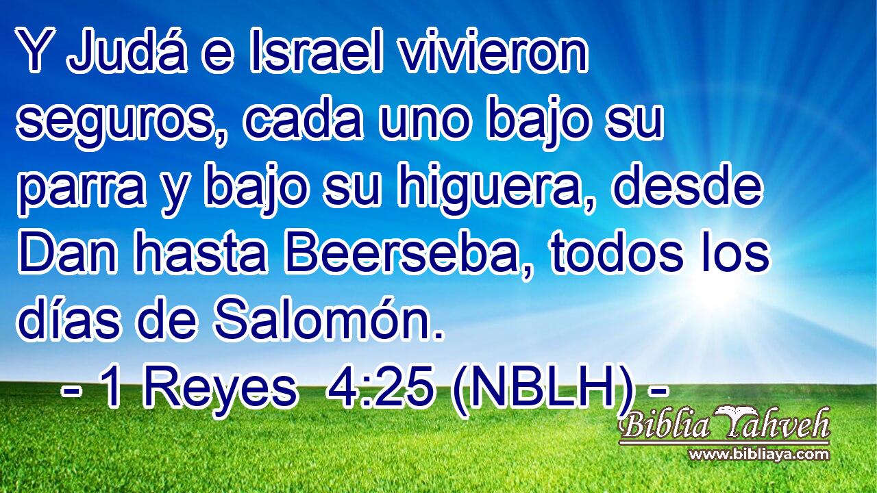  Y Judá e Israel vivieron seguros, cada uno bajo su parra y bajo su higuera, desde Dan hasta Beerseba, todos los días de Salomón. 
