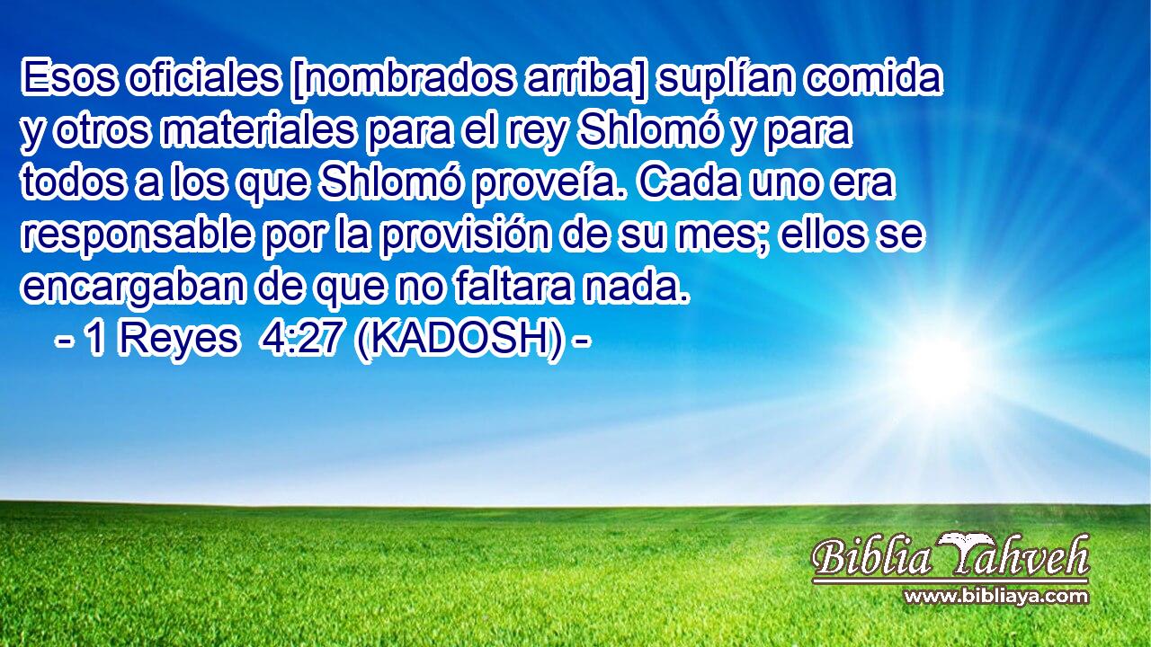  Esos oficiales [nombrados arriba] suplían comida y otros materiales para el rey Shlomó y para todos a los que Shlomó proveía. Cada uno era responsable por la provisión de su mes; ellos se encargaban de que no faltara nada. 