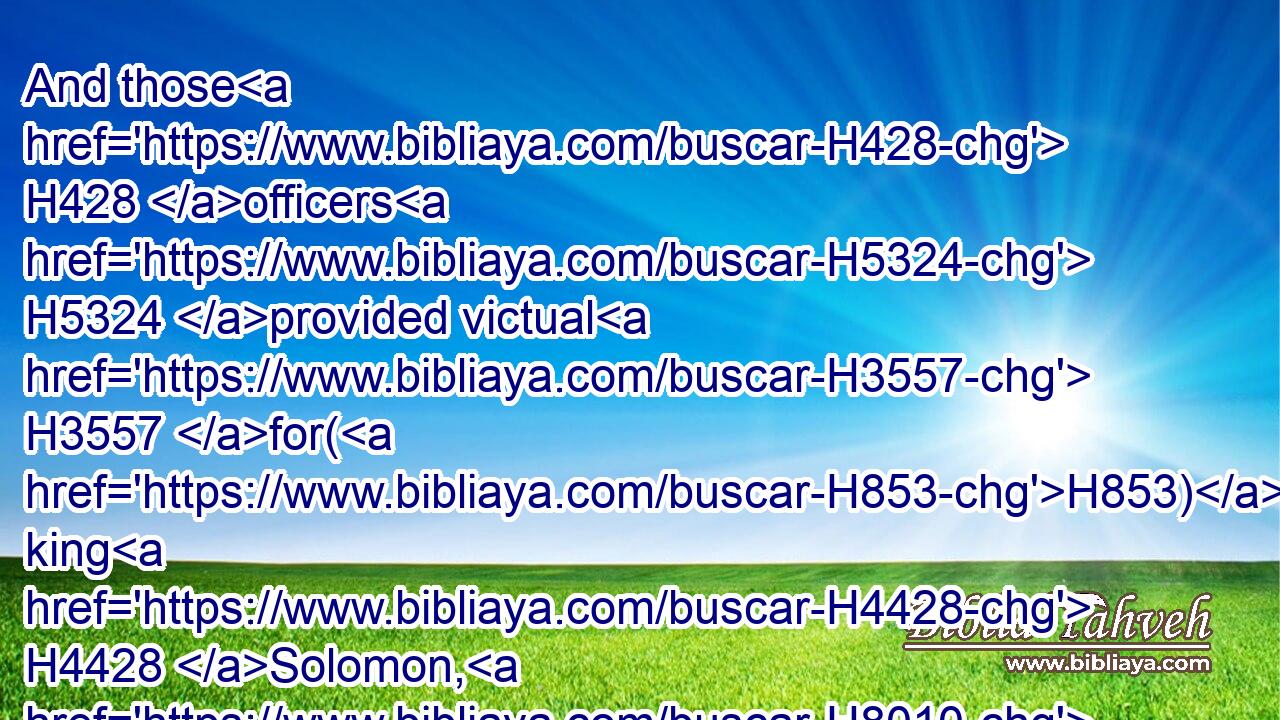 And those H428 officers H5324 provided victual H3557 for(H853) king H4428 Solomon, H8010 and for all H3605 that came H7131 unto H413 king H4428 Solomon's H8010 table, H7979 every man H376 in his month: H2320 they lacked H5737 nothing. H3808 H1697