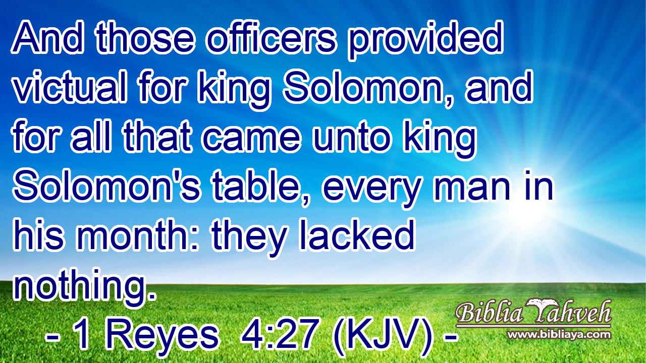 And those officers provided victual for king Solomon, and for all that came unto king Solomon's table, every man in his month: they lacked nothing.