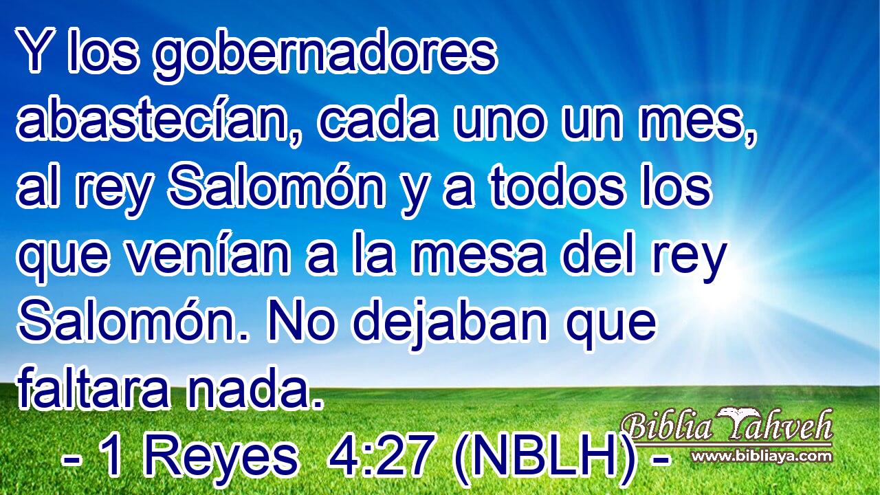  Y los gobernadores abastecían, cada uno un mes, al rey Salomón y a todos los que venían a la mesa del rey Salomón. No dejaban que faltara nada. 