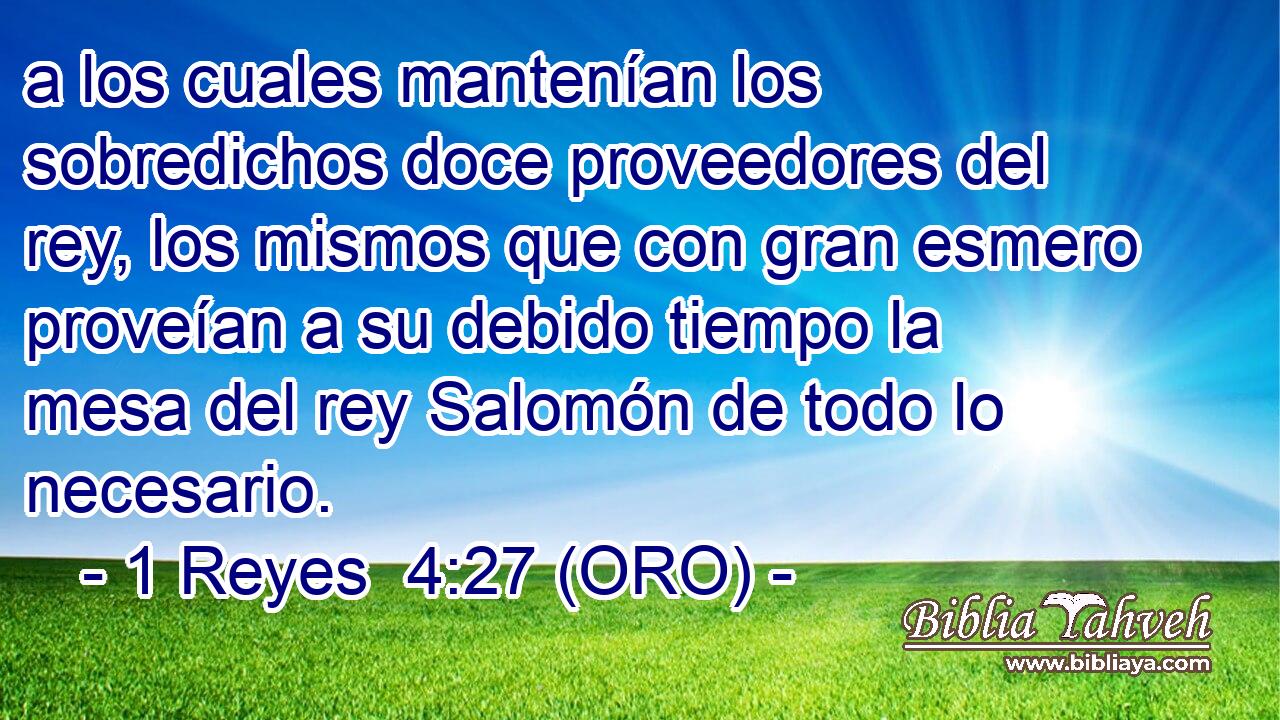  a los cuales mantenían los sobredichos doce proveedores del rey, los mismos que con gran esmero proveían a su debido tiempo la mesa del rey Salomón de todo lo necesario. 
