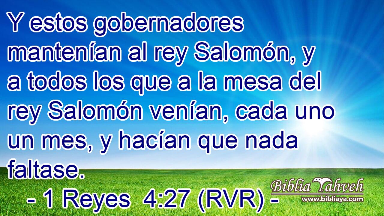 Y estos gobernadores mantenían al rey Salomón, y a todos los que a la mesa del rey Salomón venían, cada uno un mes, y hacían que nada faltase.