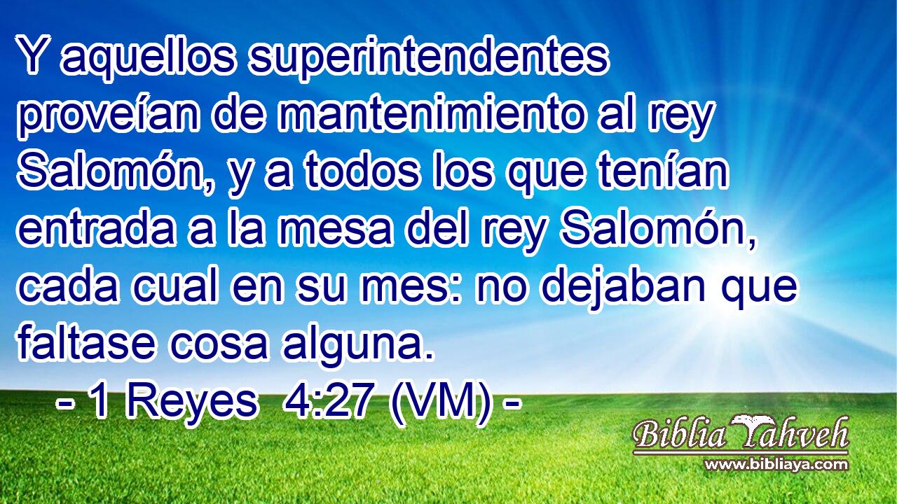  Y aquellos superintendentes proveían de mantenimiento al rey Salomón, y a todos los que tenían entrada a la mesa del rey Salomón, cada cual en su mes: no dejaban que faltase cosa alguna. 