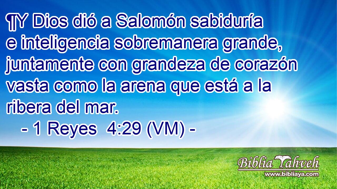  ¶Y Dios dió a Salomón sabiduría e inteligencia sobremanera grande, juntamente con grandeza de corazón vasta como la arena que está a la ribera del mar. 