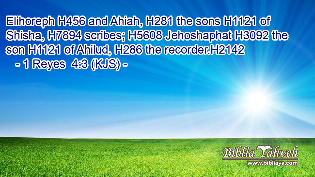 Elihoreph H456 and Ahiah, H281 the sons H1121 of Shisha, H7894 scribes; H5608 Jehoshaphat H3092 the son H1121 of Ahilud, H286 the recorder.H2142