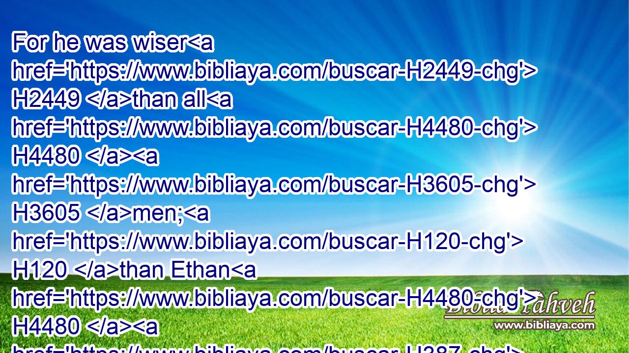 For he was wiser H2449 than all H4480  H3605 men; H120 than Ethan H4480  H387 the Ezrahite, H250 and Heman, H1968 and Chalcol, H3633 and Darda, H1862 the sons H1121 of Mahol: H4235 and his fame H8034 was H1961 in all H3605 nations H1471 round about.H5439