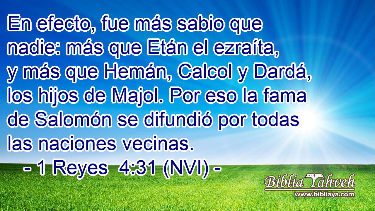  En efecto, fue más sabio que nadie: más que Etán el ezraíta, y más que Hemán, Calcol y Dardá, los hijos de Majol. Por eso la fama de Salomón se difundió por todas las naciones vecinas. 