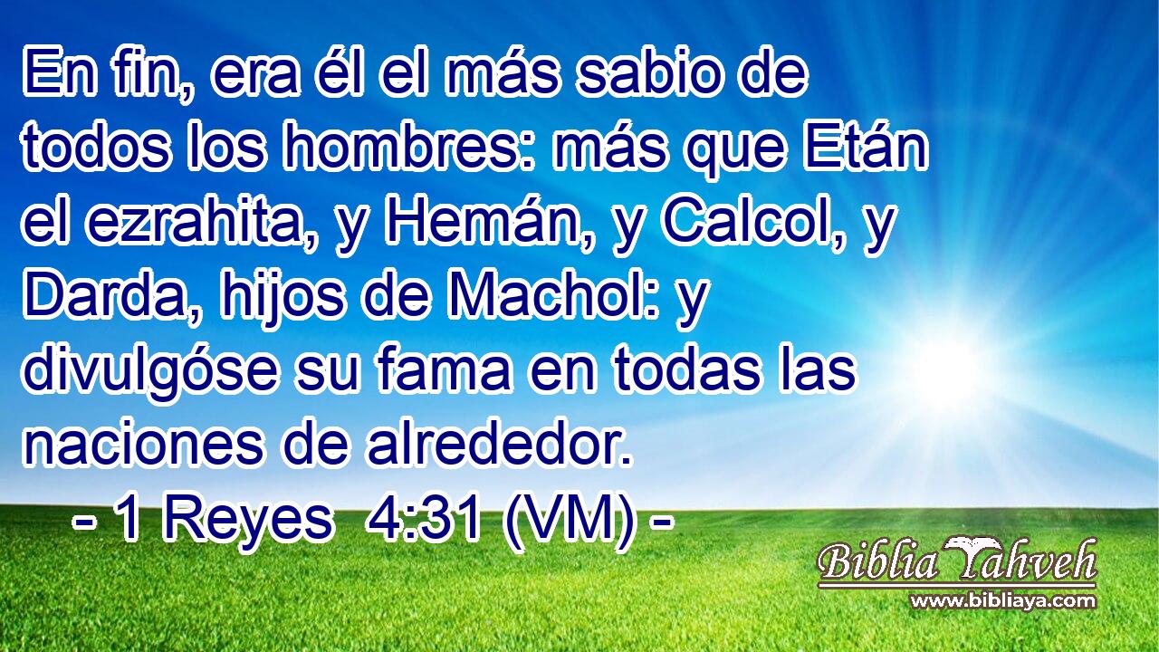  En fin, era él el más sabio de todos los hombres: más que Etán el ezrahita, y Hemán, y Calcol, y Darda, hijos de Machol: y divulgóse su fama en todas las naciones de alrededor. 