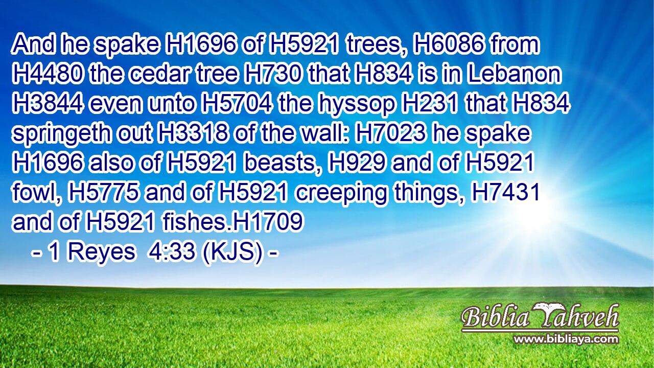 And he spake H1696 of H5921 trees, H6086 from H4480 the cedar tree H730 that H834 is in Lebanon H3844 even unto H5704 the hyssop H231 that H834 springeth out H3318 of the wall: H7023 he spake H1696 also of H5921 beasts, H929 and of H5921 fowl, H5775 and of H5921 creeping things, H7431 and of H5921 fishes.H1709