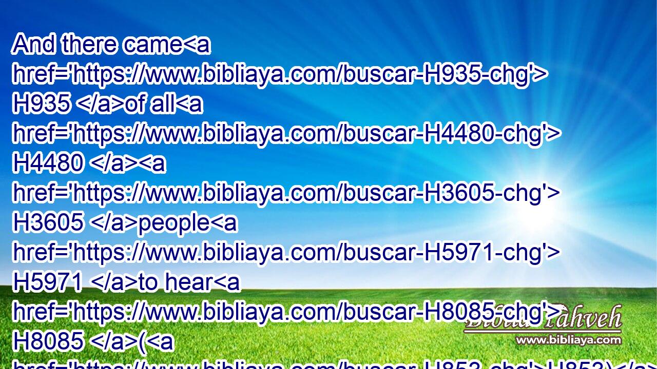 And there came H935 of all H4480  H3605 people H5971 to hear H8085 (H853) the wisdom H2451 of Solomon, H8010 from H4480  H854 all H3605 kings H4428 of the earth, H776 which H834 had heard of H8085 (H853) his wisdom.H2451