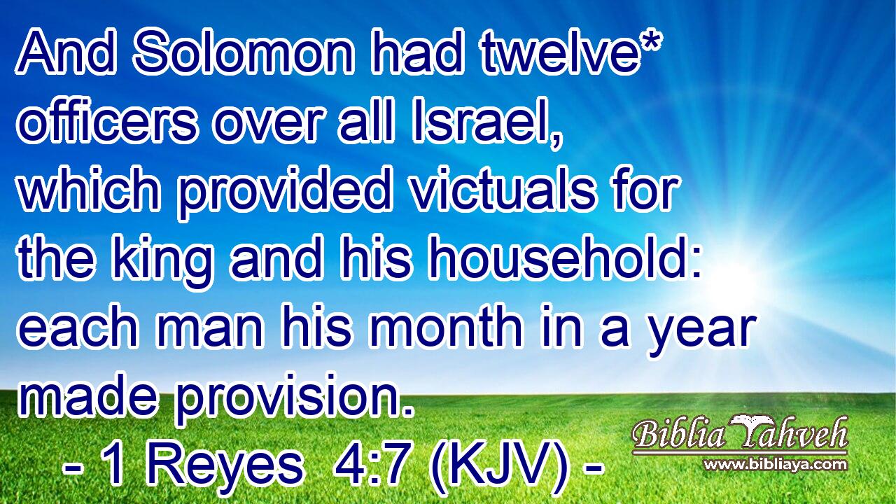 And Solomon had twelve* officers over all Israel, which provided victuals for the king and his household: each man his month in a year made provision.