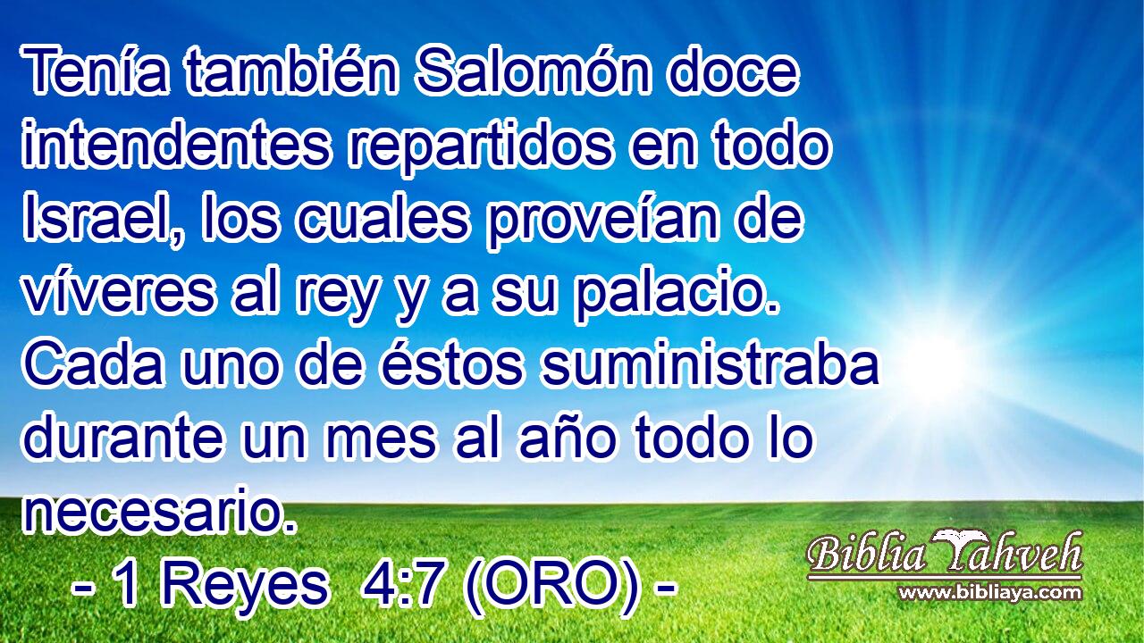  Tenía también Salomón doce intendentes repartidos en todo Israel, los cuales proveían de víveres al rey y a su palacio. Cada uno de éstos suministraba durante un mes al año todo lo necesario. 