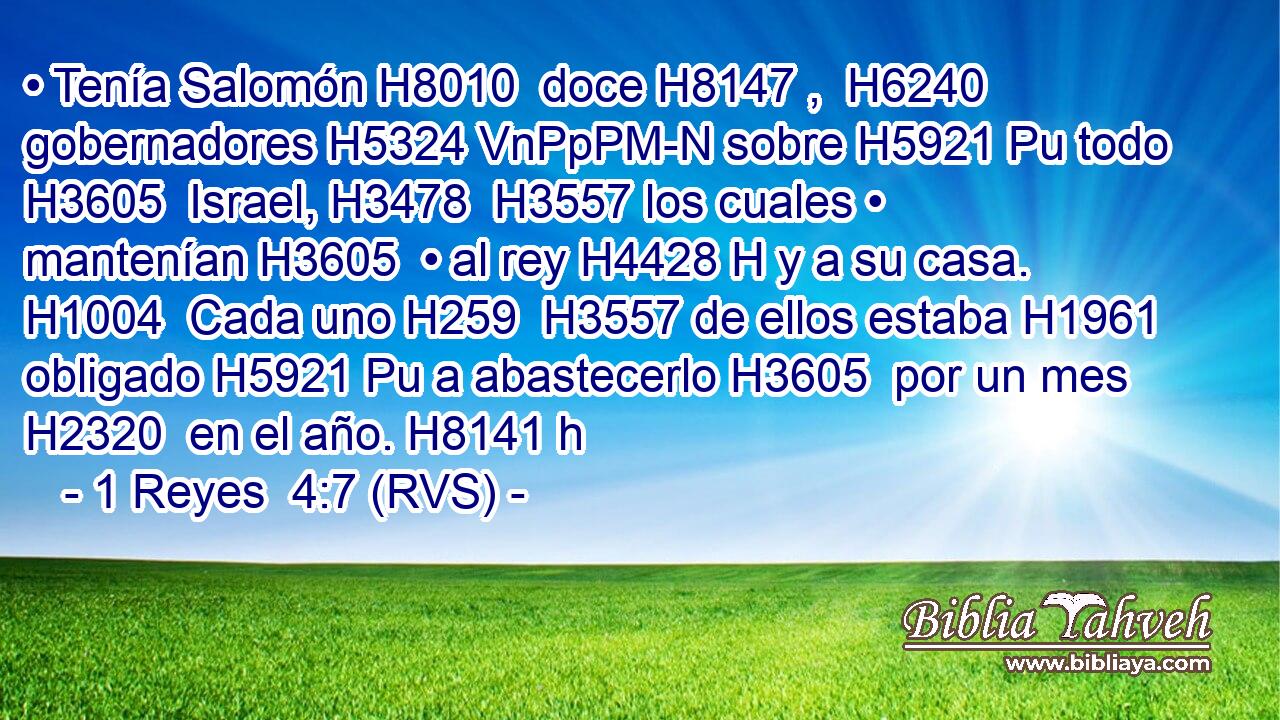 • Tenía Salomón H8010  doce H8147 ,  H6240 gobernadores H5324 VnPpPM-N sobre H5921 Pu todo H3605  Israel, H3478  H3557 los cuales • mantenían H3605  • al rey H4428 H y a su casa. H1004  Cada uno H259  H3557 de ellos estaba H1961  obligado H5921 Pu a abastecerlo H3605  por un mes H2320  en el año. H8141 h 