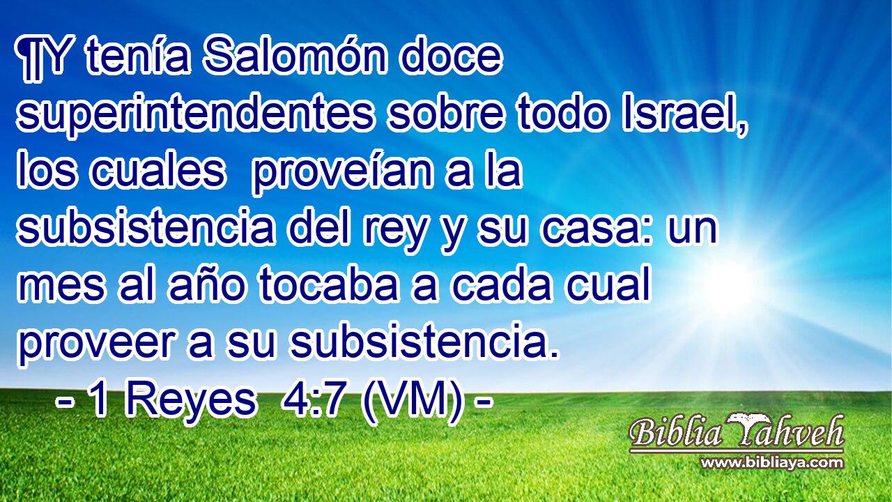  ¶Y tenía Salomón doce superintendentes sobre todo Israel, los cuales  proveían a la subsistencia del rey y su casa: un mes al año tocaba a cada cual proveer a su subsistencia. 