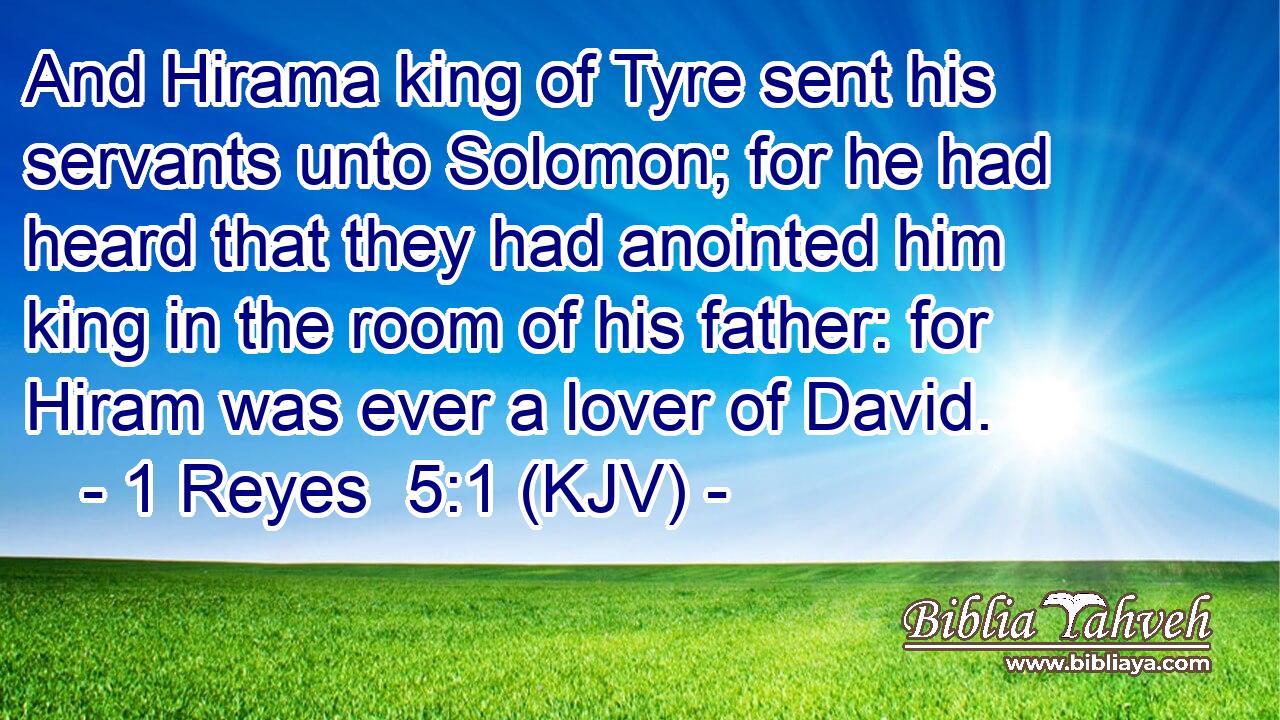 And Hirama king of Tyre sent his servants unto Solomon; for he had heard that they had anointed him king in the room of his father: for Hiram was ever a lover of David.