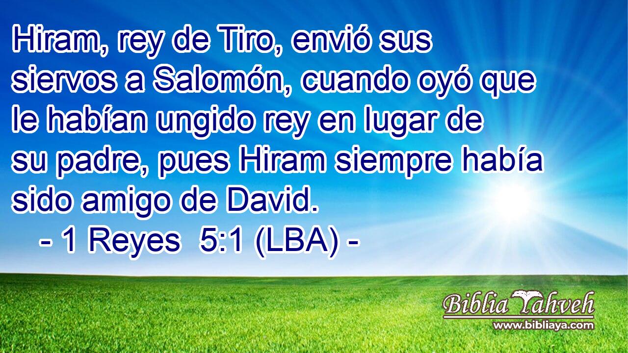 Hiram, rey de Tiro, envió sus siervos a Salomón, cuando oyó que le habían ungido rey en lugar de su padre, pues Hiram siempre había sido amigo de David.