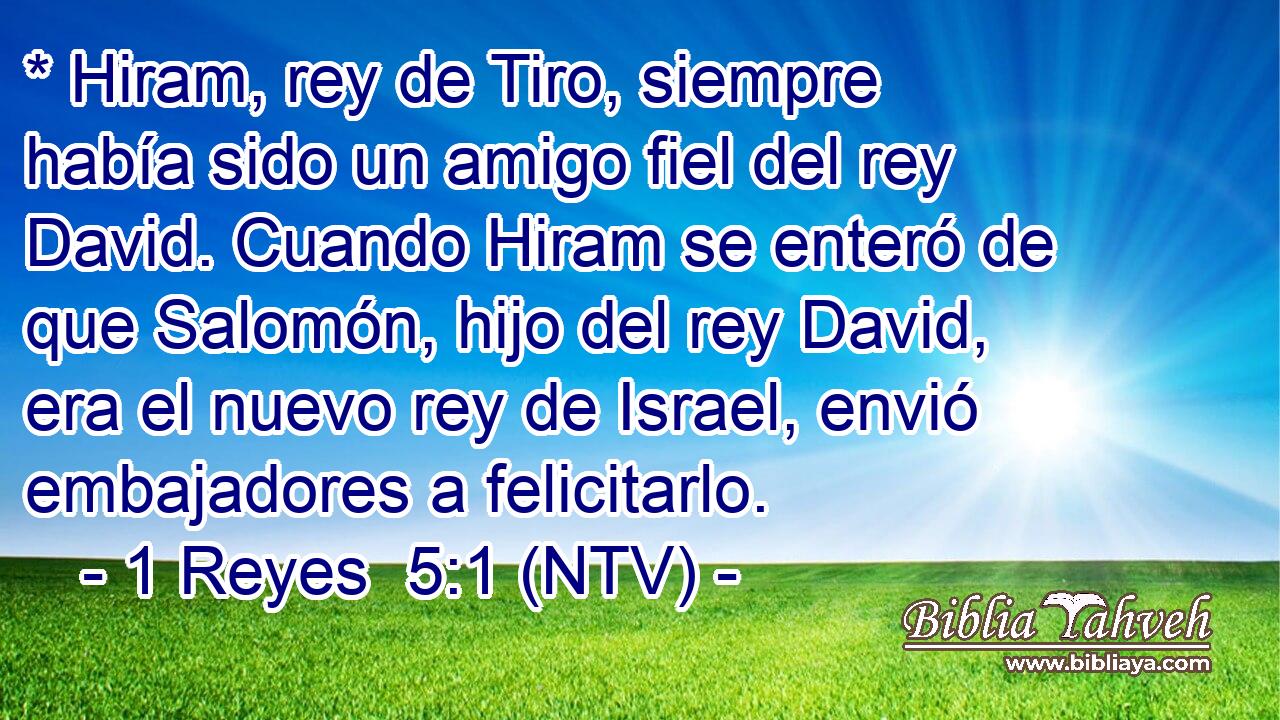 * Hiram, rey de Tiro, siempre había sido un amigo fiel del rey David. Cuando Hiram se enteró de que Salomón, hijo del rey David, era el nuevo rey de Israel, envió embajadores a felicitarlo.