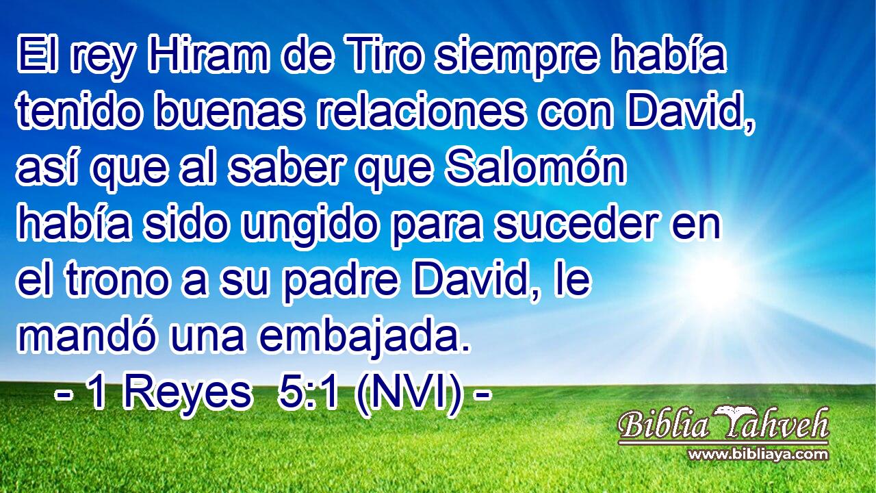  El rey Hiram de Tiro siempre había tenido buenas relaciones con David, así que al saber que Salomón había sido ungido para suceder en el trono a su padre David, le mandó una embajada. 