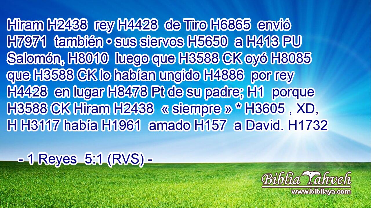 Hiram H2438  rey H4428  de Tiro H6865  envió H7971  también • sus siervos H5650  a H413 PU Salomón, H8010  luego que H3588 CK oyó H8085  que H3588 CK lo habían ungido H4886  por rey H4428  en lugar H8478 Pt de su padre; H1  porque H3588 CK Hiram H2438  « siempre » * H3605 , XD, H H3117 había H1961  amado H157  a David. H1732  
