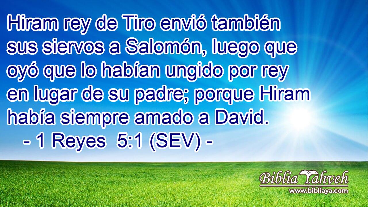 Hiram rey de Tiro envió también sus siervos a Salomón, luego que oyó que lo habían ungido por rey en lugar de su padre; porque Hiram había siempre amado a David.