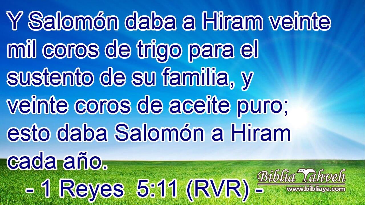 Y Salomón daba a Hiram veinte mil coros de trigo para el sustento de su familia, y veinte coros de aceite puro; esto daba Salomón a Hiram cada año.