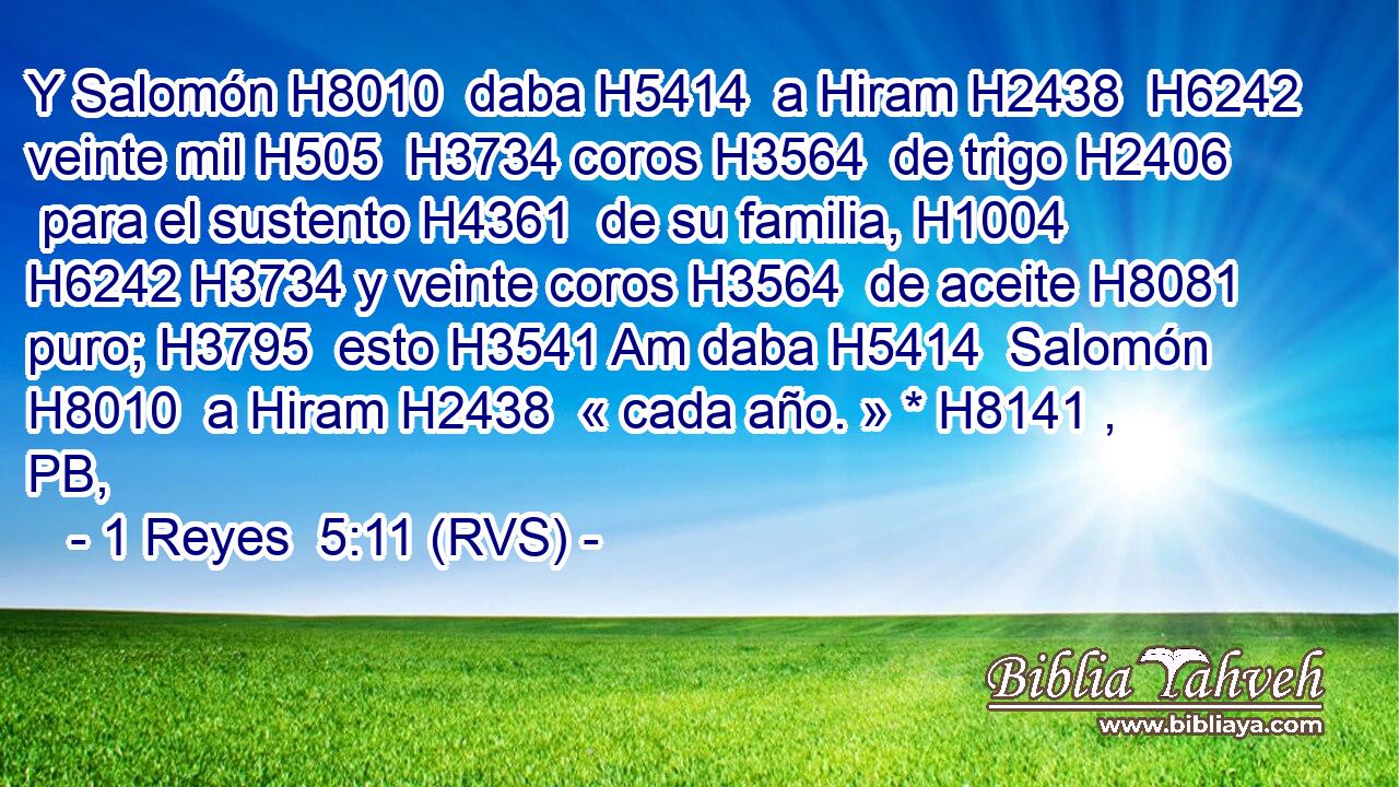 Y Salomón H8010  daba H5414  a Hiram H2438  H6242 veinte mil H505  H3734 coros H3564  de trigo H2406  para el sustento H4361  de su familia, H1004  H6242 H3734 y veinte coros H3564  de aceite H8081  puro; H3795  esto H3541 Am daba H5414  Salomón H8010  a Hiram H2438  « cada año. » * H8141 , PB,  