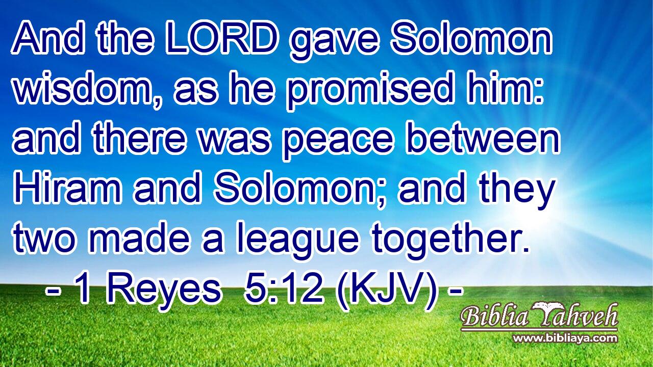 And the LORD gave Solomon wisdom, as he promised him: and there was peace between Hiram and Solomon; and they two made a league together.