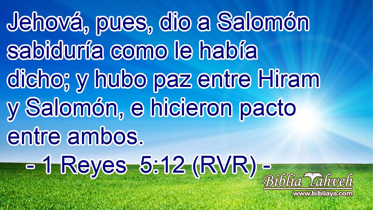 Jehová, pues, dio a Salomón sabiduría como le había dicho; y hubo paz entre Hiram y Salomón, e hicieron pacto entre ambos.