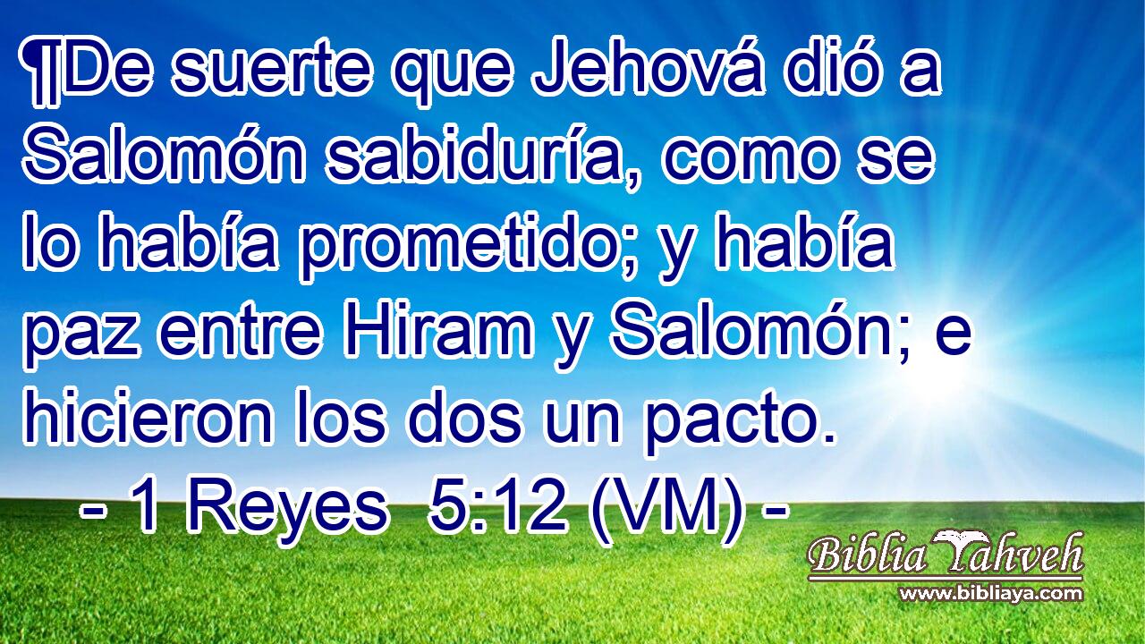  ¶De suerte que Jehová dió a Salomón sabiduría, como se lo había prometido; y había paz entre Hiram y Salomón; e hicieron los dos un pacto. 