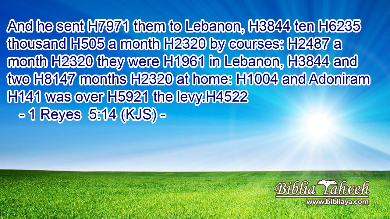 And he sent H7971 them to Lebanon, H3844 ten H6235 thousand H505 a month H2320 by courses: H2487 a month H2320 they were H1961 in Lebanon, H3844 and two H8147 months H2320 at home: H1004 and Adoniram H141 was over H5921 the levy.H4522