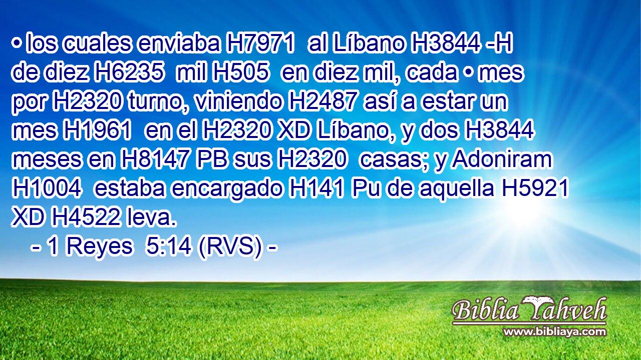 • los cuales enviaba H7971  al Líbano H3844 -H de diez H6235  mil H505  en diez mil, cada • mes por H2320 turno, viniendo H2487 así a estar un mes H1961  en el H2320 XD Líbano, y dos H3844  meses en H8147 PB sus H2320  casas; y Adoniram H1004  estaba encargado H141 Pu de aquella H5921 XD H4522 leva. 