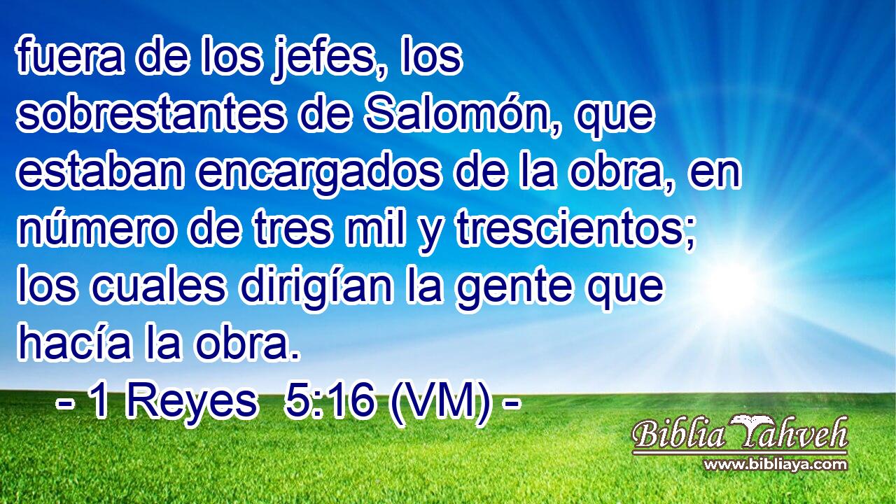  fuera de los jefes, los sobrestantes de Salomón, que estaban encargados de la obra, en número de tres mil y trescientos; los cuales dirigían la gente que hacía la obra. 