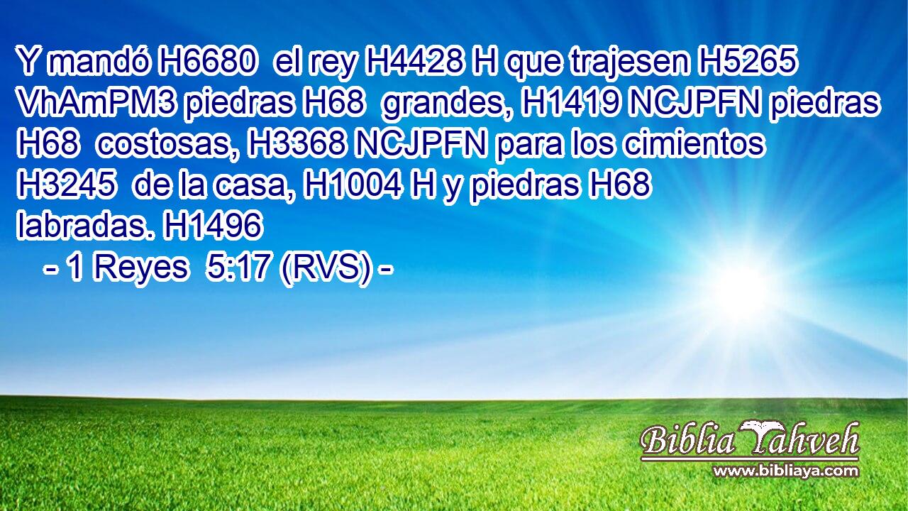 Y mandó H6680  el rey H4428 H que trajesen H5265 VhAmPM3 piedras H68  grandes, H1419 NCJPFN piedras H68  costosas, H3368 NCJPFN para los cimientos H3245  de la casa, H1004 H y piedras H68  labradas. H1496  