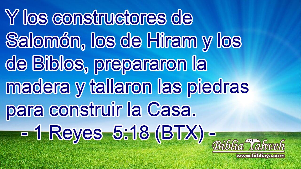 Y los constructores de Salomón, los de Hiram y los de Biblos, prepararon la madera y tallaron las piedras para construir la Casa.