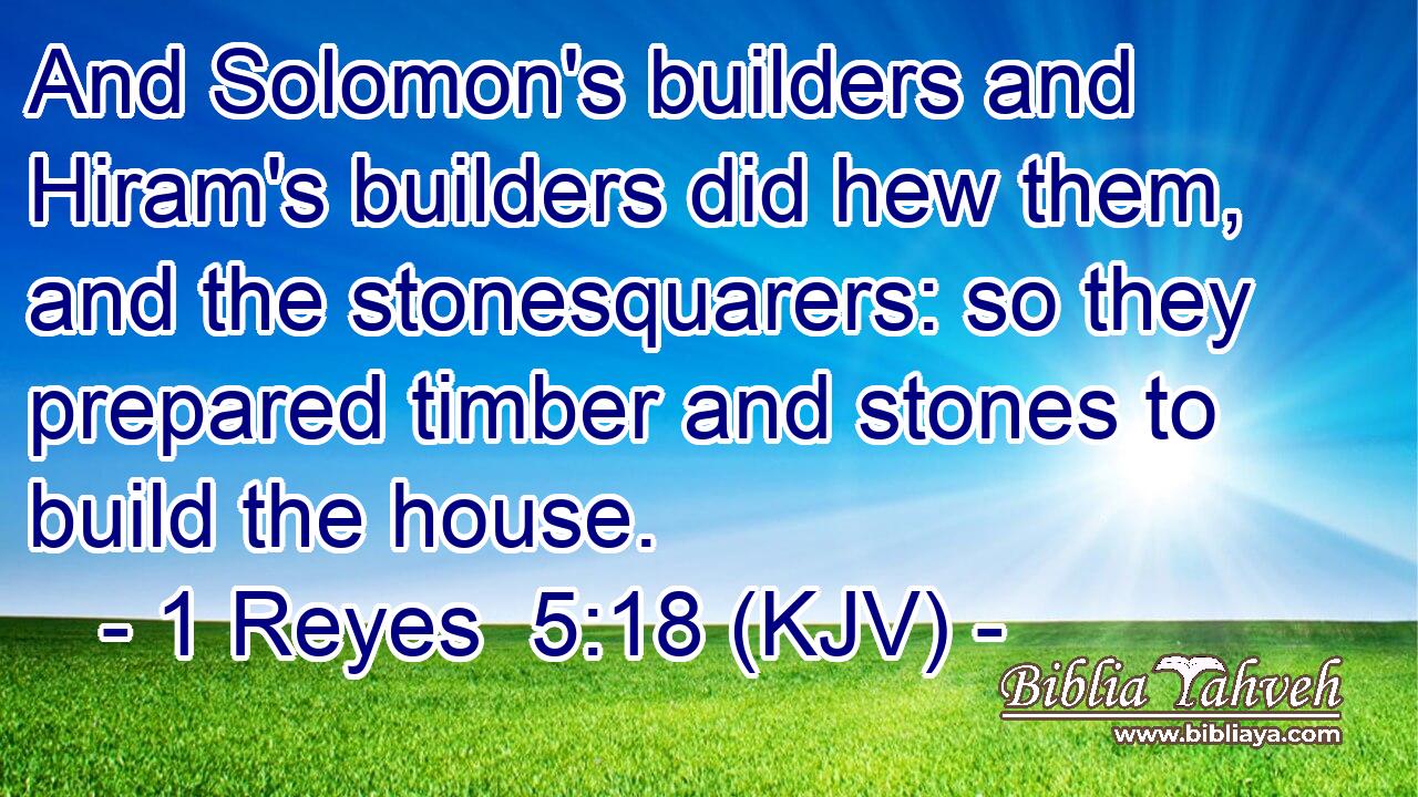 And Solomon's builders and Hiram's builders did hew them, and the stonesquarers: so they prepared timber and stones to build the house.