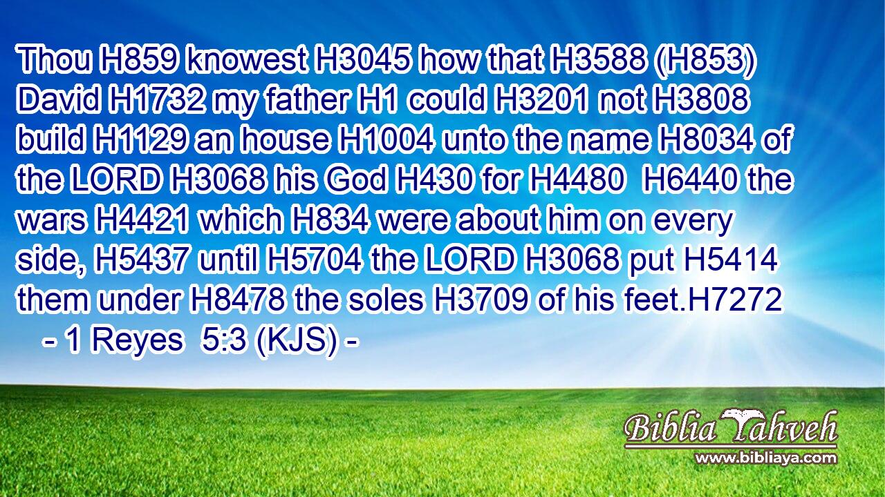 Thou H859 knowest H3045 how that H3588 (H853) David H1732 my father H1 could H3201 not H3808 build H1129 an house H1004 unto the name H8034 of the LORD H3068 his God H430 for H4480  H6440 the wars H4421 which H834 were about him on every side, H5437 until H5704 the LORD H3068 put H5414 them under H8478 the soles H3709 of his feet.H7272