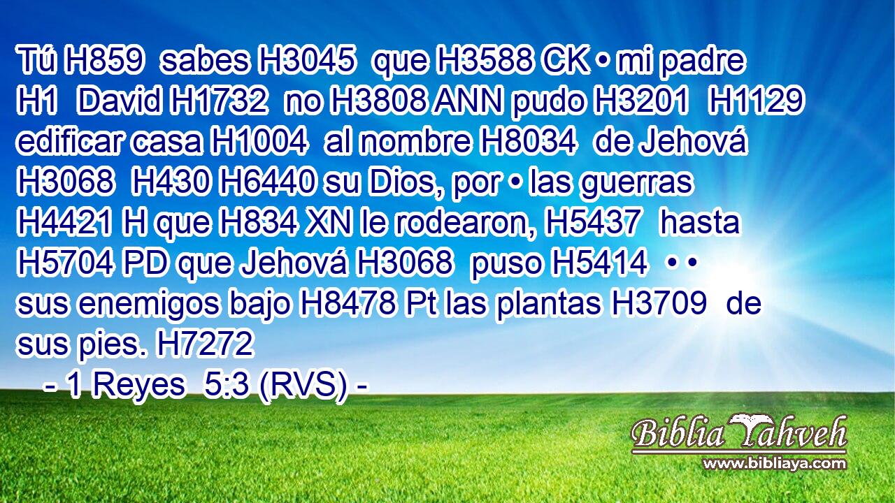 Tú H859  sabes H3045  que H3588 CK • mi padre H1  David H1732  no H3808 ANN pudo H3201  H1129 edificar casa H1004  al nombre H8034  de Jehová H3068  H430 H6440 su Dios, por • las guerras H4421 H que H834 XN le rodearon, H5437  hasta H5704 PD que Jehová H3068  puso H5414  • • sus enemigos bajo H8478 Pt las plantas H3709  de sus pies. H7272  