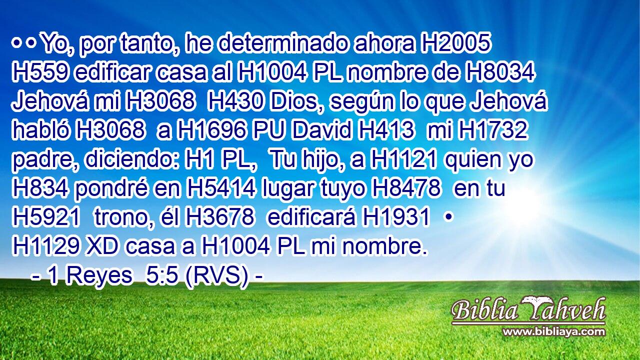 • • Yo, por tanto, he determinado ahora H2005 H559 edificar casa al H1004 PL nombre de H8034 Jehová mi H3068  H430 Dios, según lo que Jehová habló H3068  a H1696 PU David H413  mi H1732  padre, diciendo: H1 PL,  Tu hijo, a H1121 quien yo H834 pondré en H5414 lugar tuyo H8478  en tu H5921  trono, él H3678  edificará H1931  • H1129 XD casa a H1004 PL mi nombre. 
