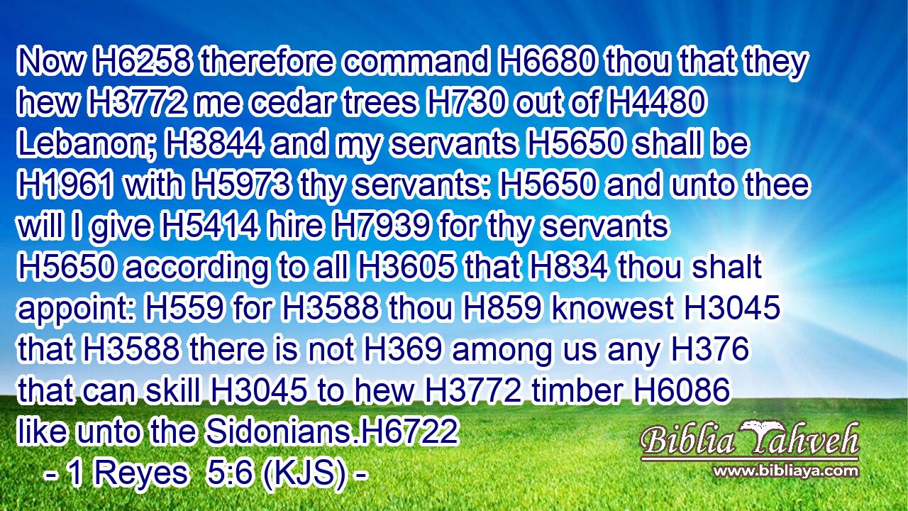 Now H6258 therefore command H6680 thou that they hew H3772 me cedar trees H730 out of H4480 Lebanon; H3844 and my servants H5650 shall be H1961 with H5973 thy servants: H5650 and unto thee will I give H5414 hire H7939 for thy servants H5650 according to all H3605 that H834 thou shalt appoint: H559 for H3588 thou H859 knowest H3045 that H3588 there is not H369 among us any H376 that can skill H3045 to hew H3772 timber H6086 like unto the Sidonians.H6722