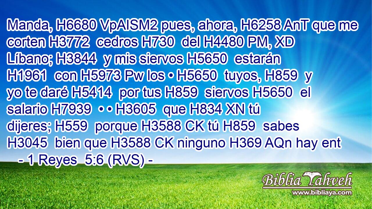 Manda, H6680 VpAISM2 pues, ahora, H6258 AnT que me corten H3772  cedros H730  del H4480 PM, XD Líbano; H3844  y mis siervos H5650  estarán H1961  con H5973 Pw los • H5650  tuyos, H859  y yo te daré H5414  por tus H859  siervos H5650  el salario H7939  • • H3605  que H834 XN tú dijeres; H559  porque H3588 CK tú H859  sabes H3045  bien que H3588 CK ninguno H369 AQn hay ent