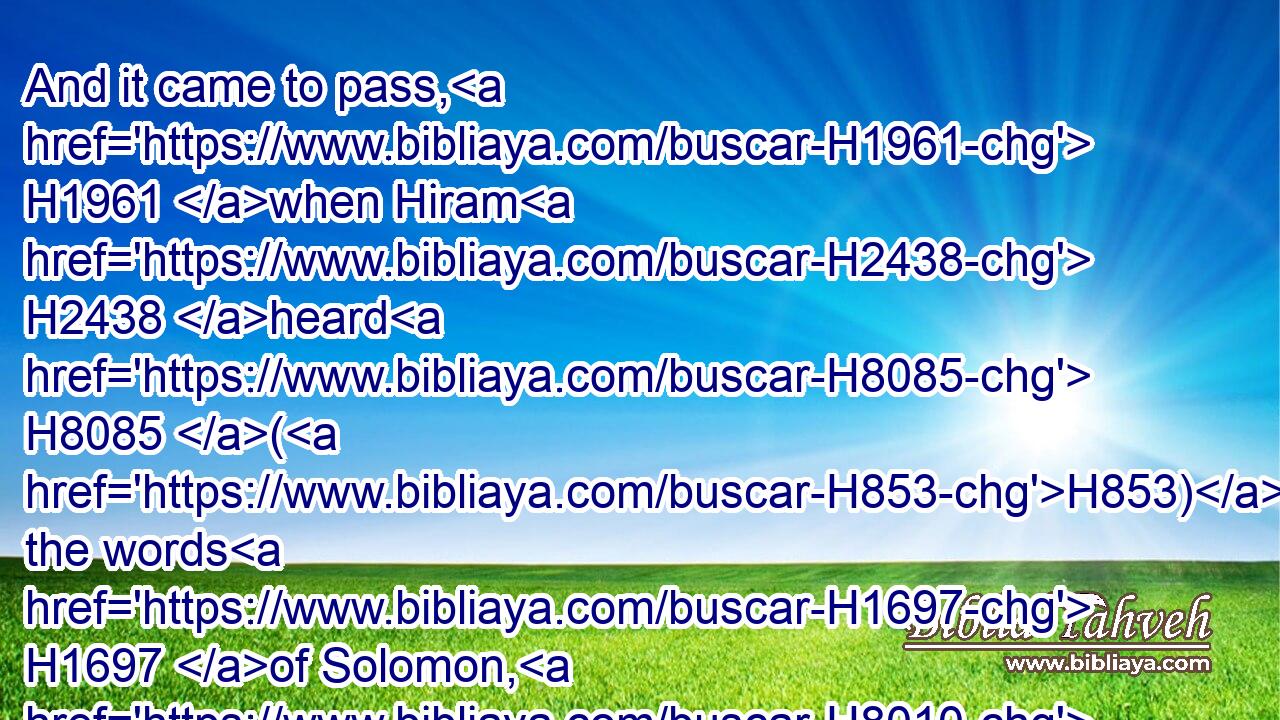 And it came to pass, H1961 when Hiram H2438 heard H8085 (H853) the words H1697 of Solomon, H8010 that he rejoiced H8055 greatly, H3966 and said, H559 Blessed H1288 be the LORD H3068 this day, H3117 which H834 hath given H5414 unto David H1732 a wise H2450 son H1121 over H5921 this H2088 great H7227 people.H5971