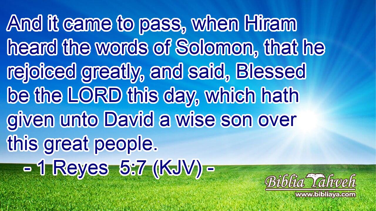 And it came to pass, when Hiram heard the words of Solomon, that he rejoiced greatly, and said, Blessed be the LORD this day, which hath given unto David a wise son over this great people.