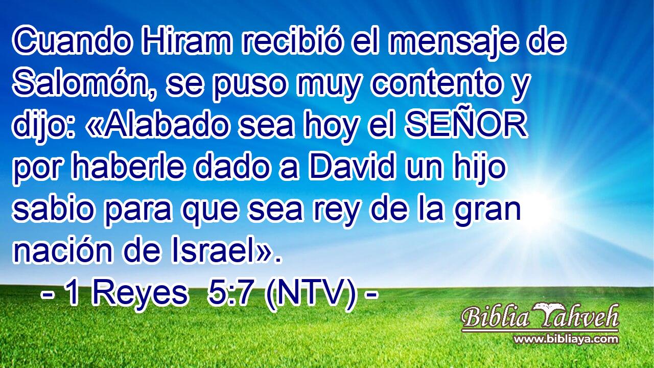 Cuando Hiram recibió el mensaje de Salomón, se puso muy contento y dijo: «Alabado sea hoy el SEÑOR por haberle dado a David un hijo sabio para que sea rey de la gran nación de Israel».