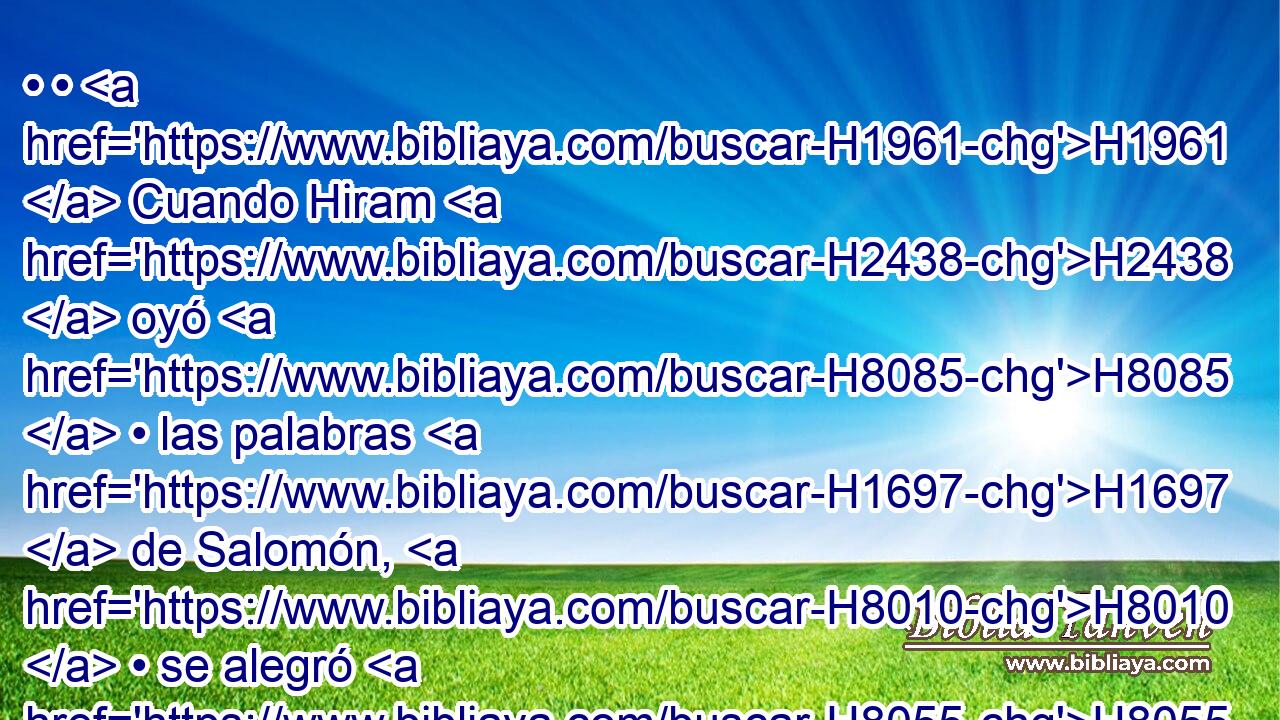 • • H1961  Cuando Hiram H2438  oyó H8085  • las palabras H1697  de Salomón, H8010  • se alegró H8055  H3966 en gran manera, y dijo: H559  Bendito H1288  sea hoy Jehová, H3068  H3117 que H834 XN dio H5414  hijo H1121  sabio H2450  a David H1732  sobre H5921 Pu H5971 H7227 H2088 este pueblo tan grande. 