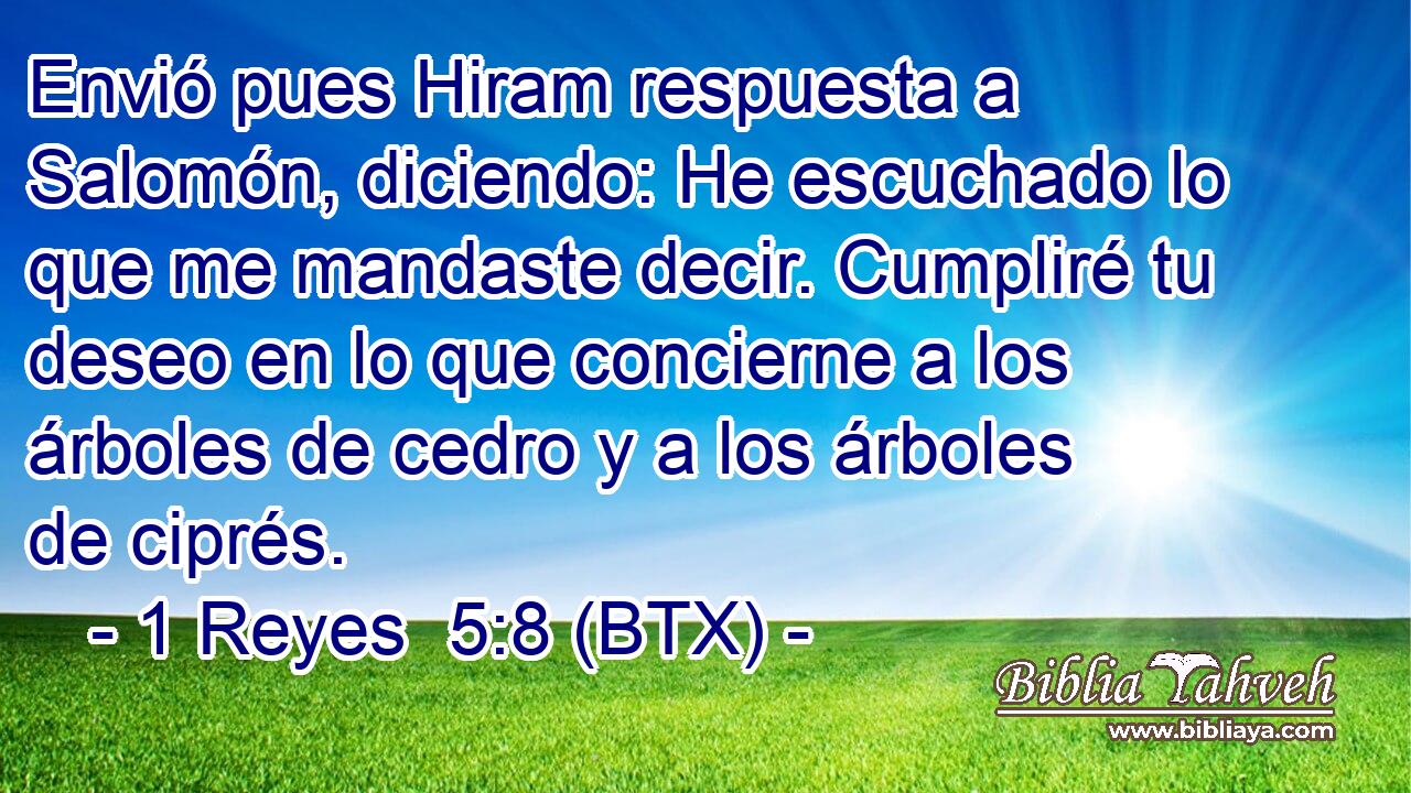 Envió pues Hiram respuesta a Salomón, diciendo: He escuchado lo que me mandaste decir. Cumpliré tu deseo en lo que concierne a los árboles de cedro y a los árboles de ciprés.