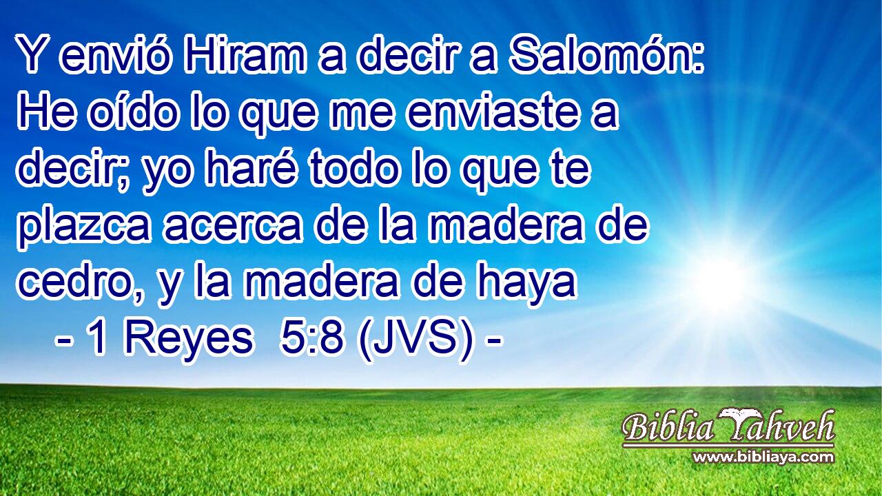 Y envió Hiram a decir a Salomón: He oído lo que me enviaste a decir; yo haré todo lo que te plazca acerca de la madera de cedro, y la madera de haya