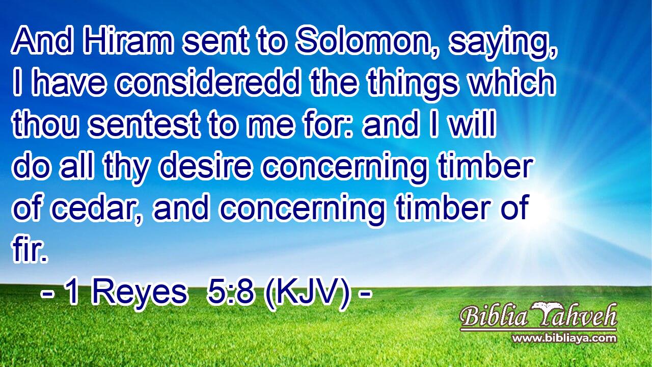 And Hiram sent to Solomon, saying, I have consideredd the things which thou sentest to me for: and I will do all thy desire concerning timber of cedar, and concerning timber of fir.