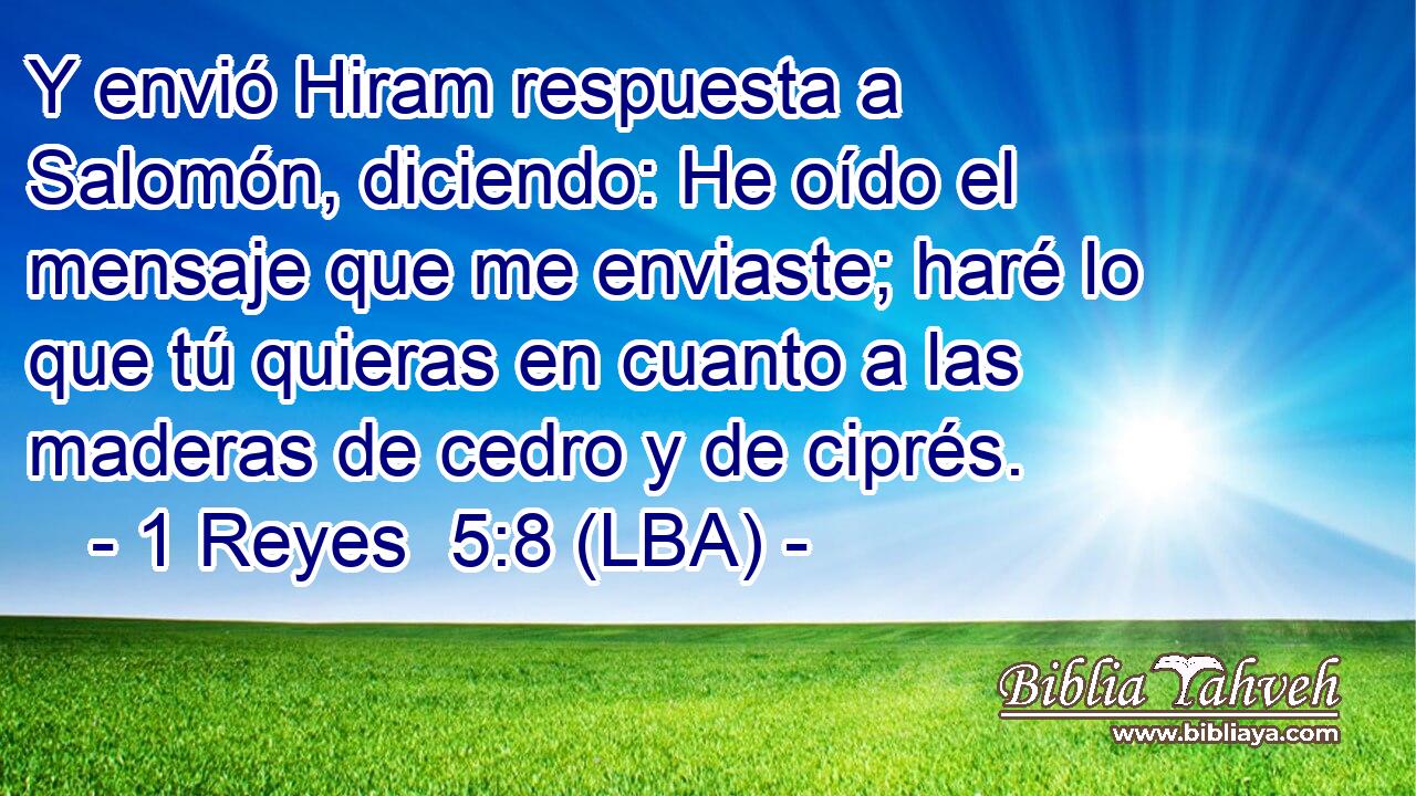 Y envió Hiram respuesta a Salomón, diciendo: He oído el mensaje que me enviaste; haré lo que tú quieras en cuanto a las maderas de cedro y de ciprés.